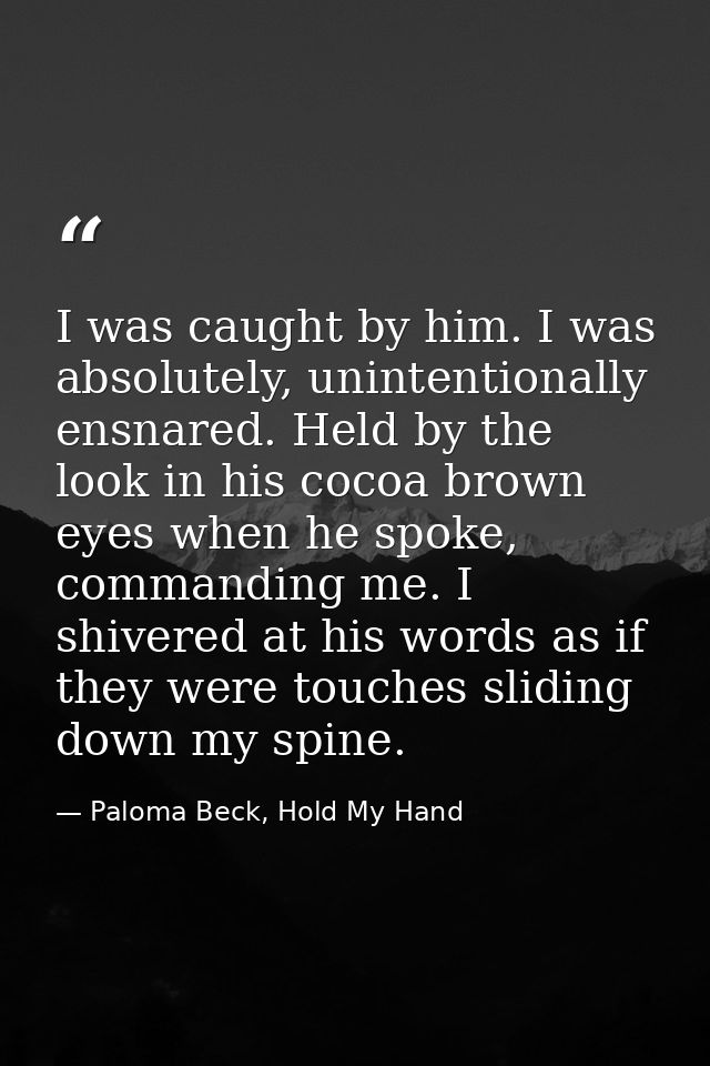 I was caught by him. I was absolutely, unintentionally ensnared. Held by the look in his cocoa brown eyes when he spoke, — Paloma Beck, Hold My Hand