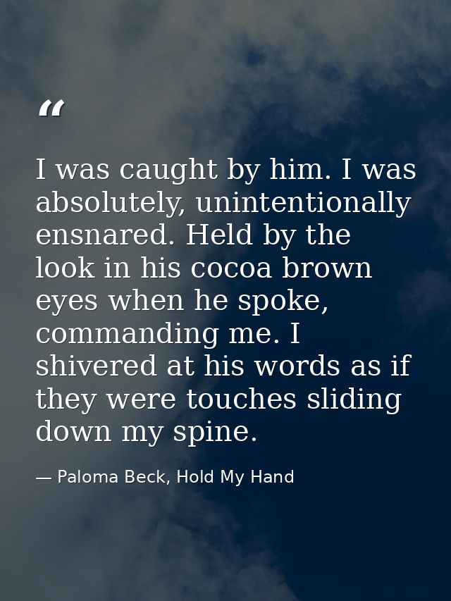 I was caught by him. I was absolutely, unintentionally ensnared. Held by the look in his cocoa brown eyes when he spoke, — Paloma Beck, Hold My Hand