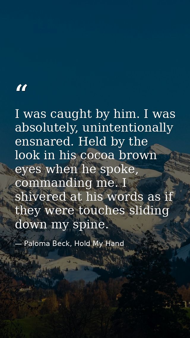 I was caught by him. I was absolutely, unintentionally ensnared. Held by the look in his cocoa brown eyes when he spoke, — Paloma Beck, Hold My Hand