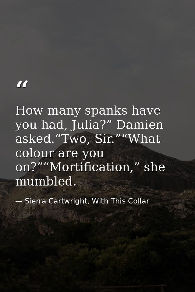 How many spanks have you had, Julia?” Damien asked.“Two, Sir.”“What colour are you on?”“Mortification,” she mumbled. — Sierra Cartwright, With This Collar