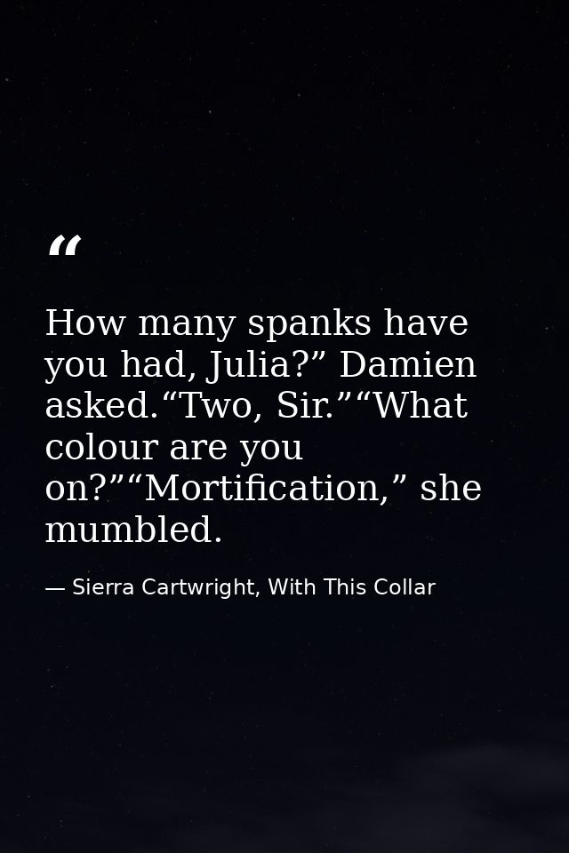 How many spanks have you had, Julia?” Damien asked.“Two, Sir.”“What colour are you on?”“Mortification,” she mumbled. — Sierra Cartwright, With This Collar