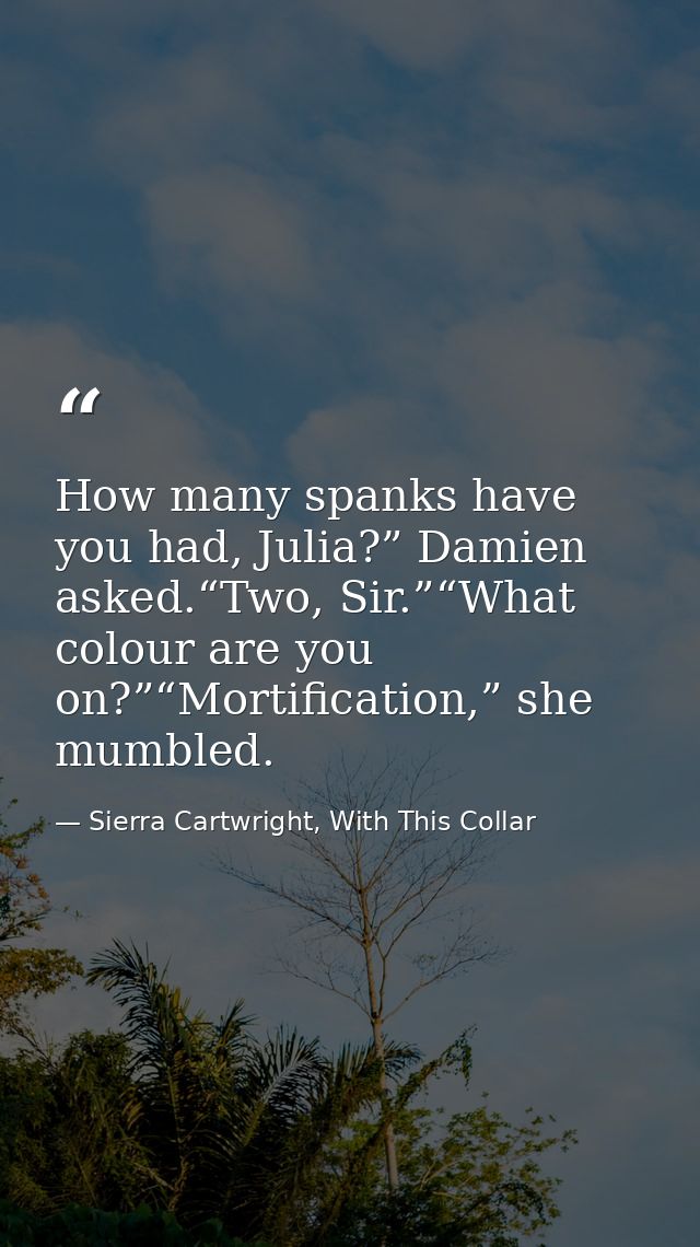 How many spanks have you had, Julia?” Damien asked.“Two, Sir.”“What colour are you on?”“Mortification,” she mumbled. — Sierra Cartwright, With This Collar