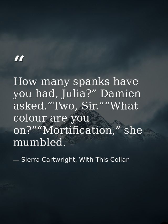 How many spanks have you had, Julia?” Damien asked.“Two, Sir.”“What colour are you on?”“Mortification,” she mumbled. — Sierra Cartwright, With This Collar