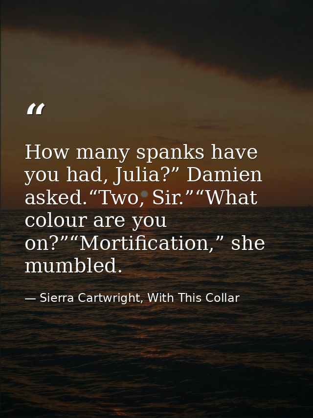 How many spanks have you had, Julia?” Damien asked.“Two, Sir.”“What colour are you on?”“Mortification,” she mumbled. — Sierra Cartwright, With This Collar