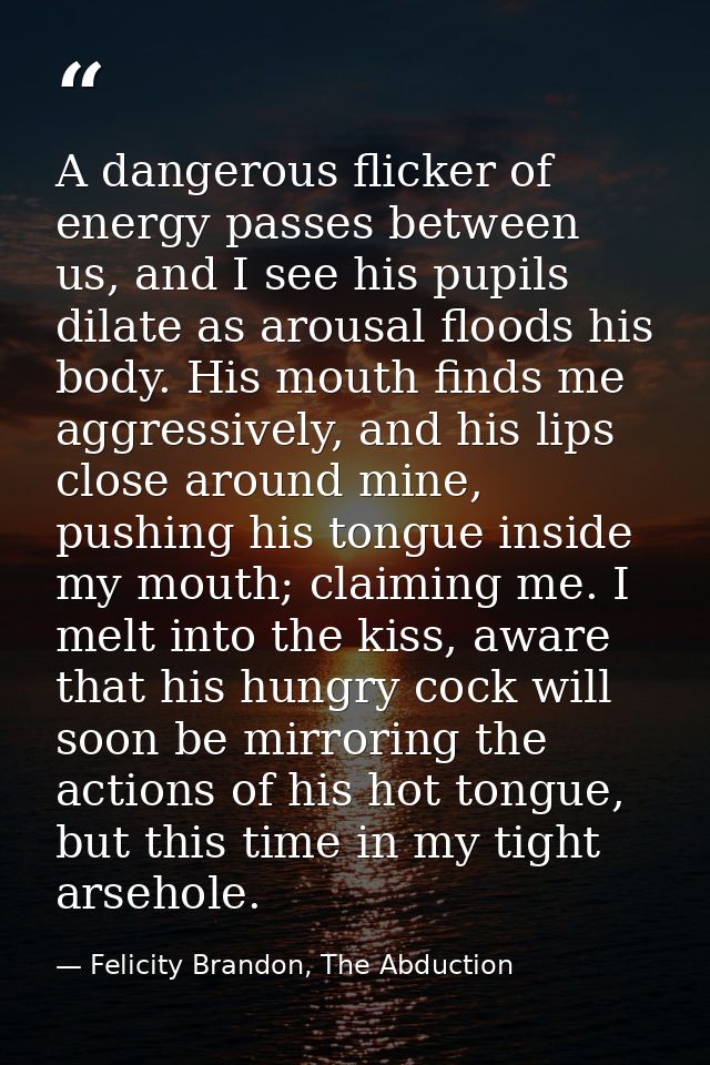 A dangerous flicker of energy passes between us, and I see his pupils dilate as arousal floods his body. His mouth finds — Felicity Brandon, The Abduction