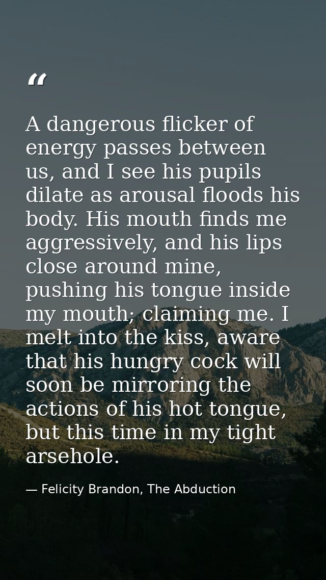 A dangerous flicker of energy passes between us, and I see his pupils dilate as arousal floods his body. His mouth finds — Felicity Brandon, The Abduction