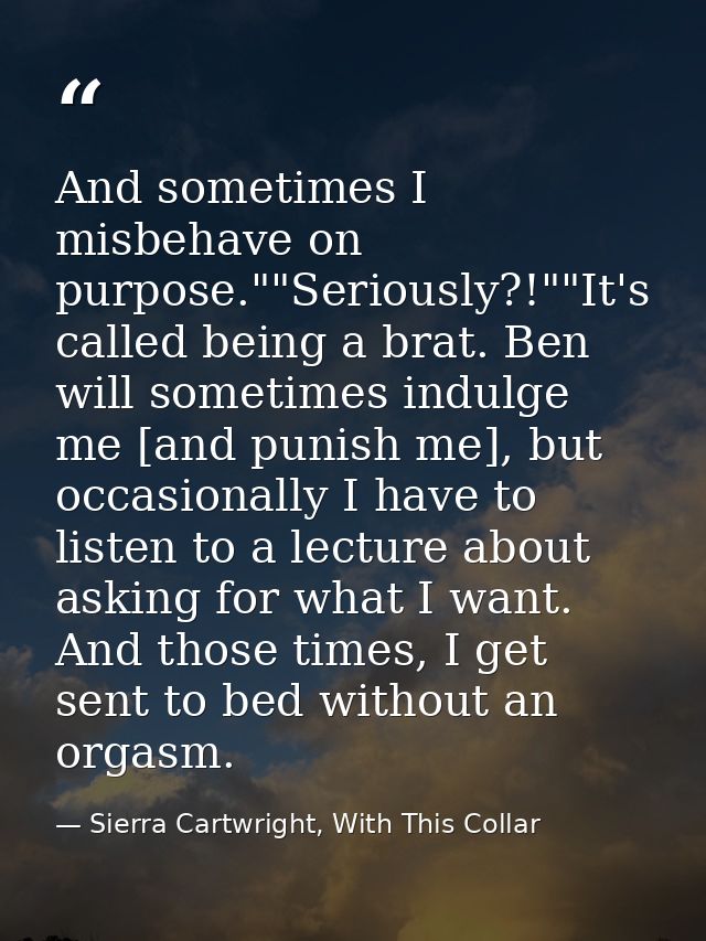 And sometimes I misbehave on purpose.""Seriously?!""It's called being a brat. Ben will sometimes indulge me [and punish  — Sierra Cartwright, With This Collar