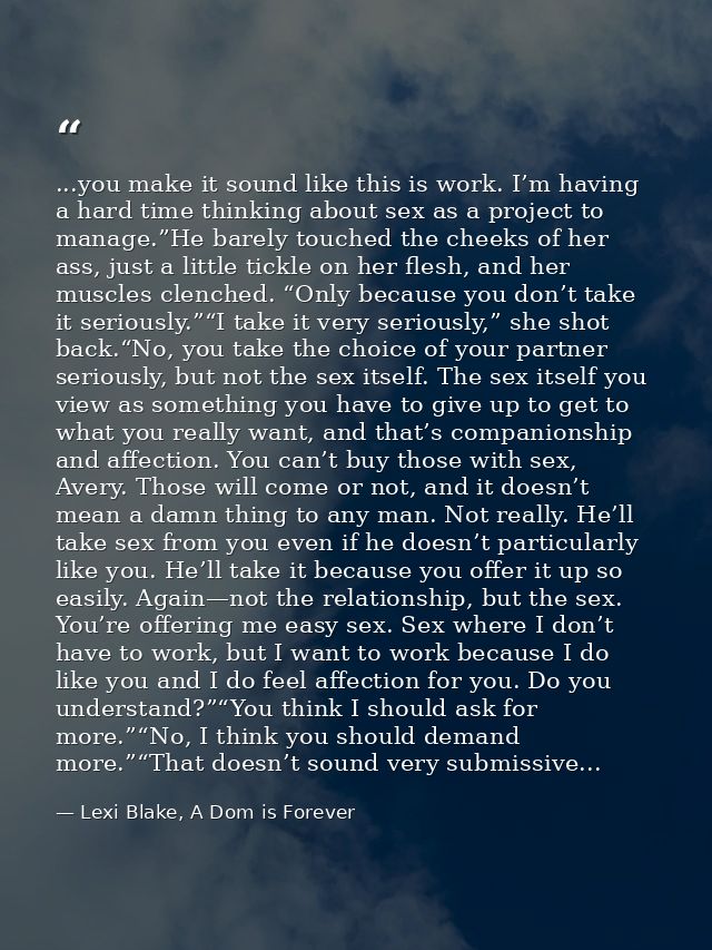 ...you make it sound like this is work. I’m having a hard time thinking about sex as a project to manage.”He barely touc — Lexi Blake, A Dom is Forever
