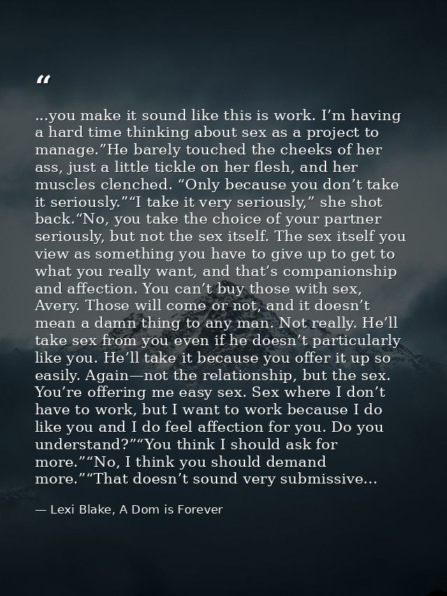 ...you make it sound like this is work. I’m having a hard time thinking about sex as a project to manage.”He barely touc — Lexi Blake, A Dom is Forever