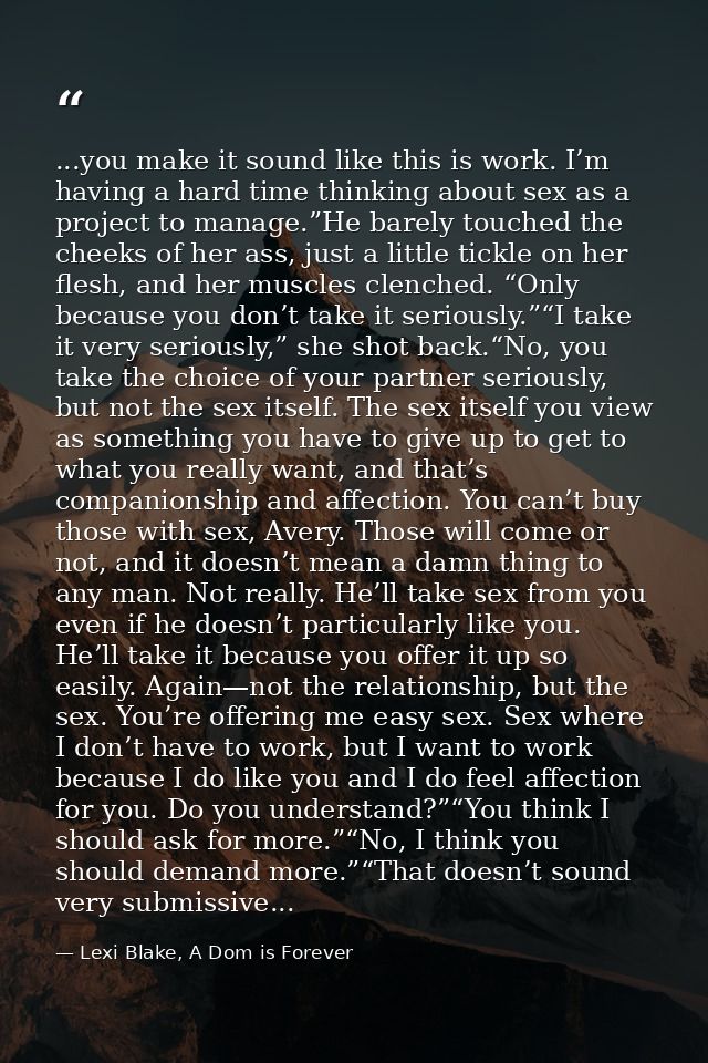 ...you make it sound like this is work. I’m having a hard time thinking about sex as a project to manage.”He barely touc — Lexi Blake, A Dom is Forever