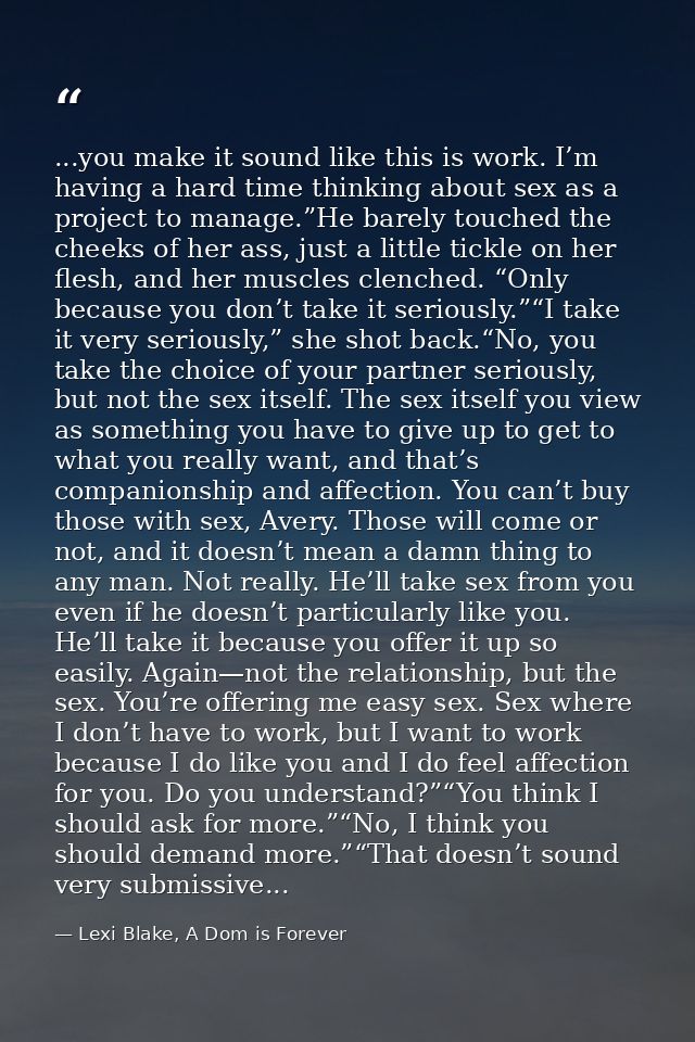 ...you make it sound like this is work. I’m having a hard time thinking about sex as a project to manage.”He barely touc — Lexi Blake, A Dom is Forever