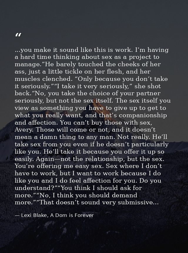 ...you make it sound like this is work. I’m having a hard time thinking about sex as a project to manage.”He barely touc — Lexi Blake, A Dom is Forever