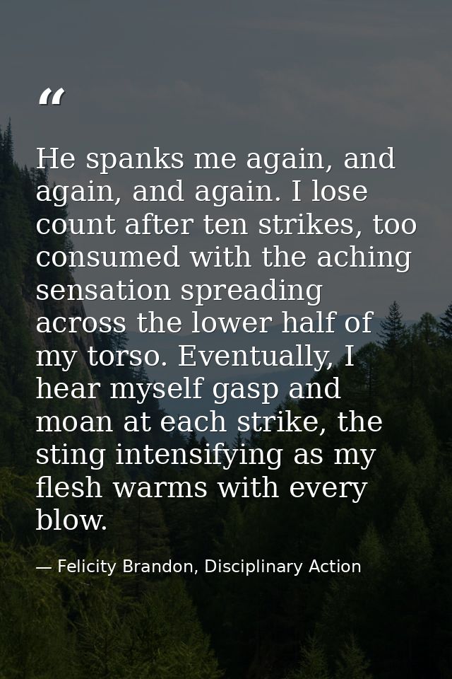 He spanks me again, and again, and again. I lose count after ten strikes, too consumed with the aching sensation spreadi — Felicity Brandon, Disciplinary Action