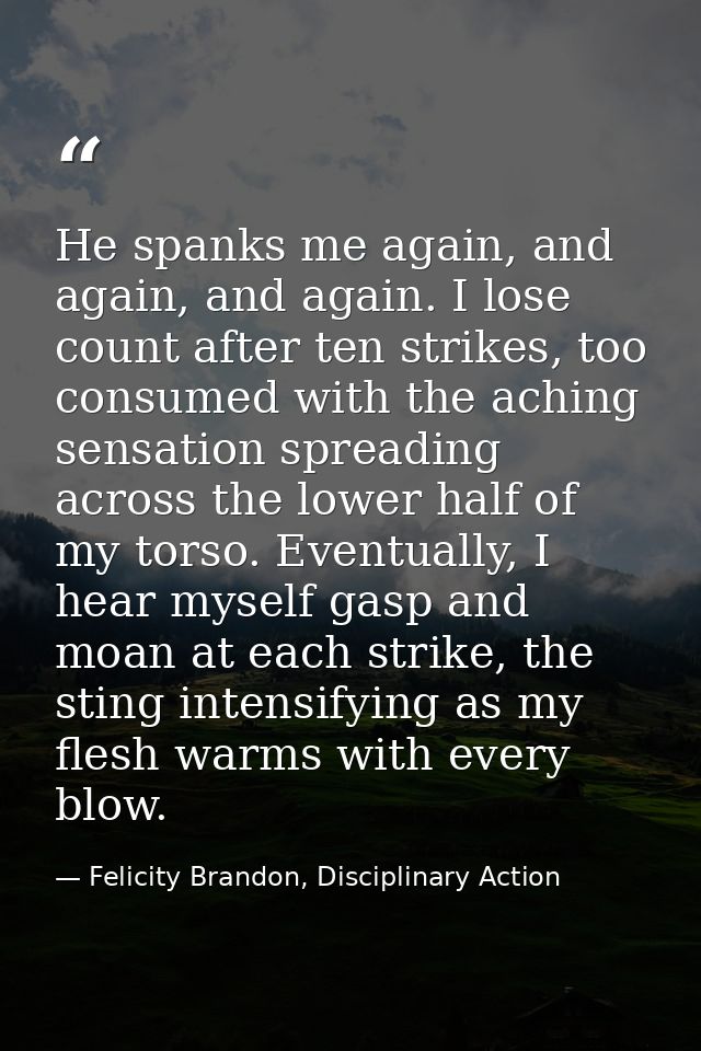 He spanks me again, and again, and again. I lose count after ten strikes, too consumed with the aching sensation spreadi — Felicity Brandon, Disciplinary Action