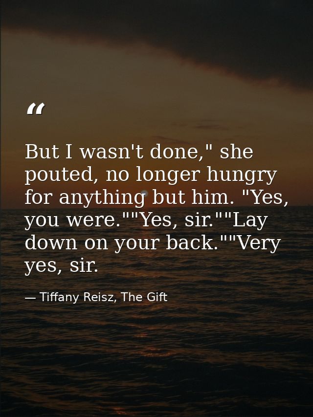But I wasn't done," she pouted, no longer hungry for anything but him. "Yes, you were.""Yes, sir.""Lay down on your back — Tiffany Reisz, The Gift