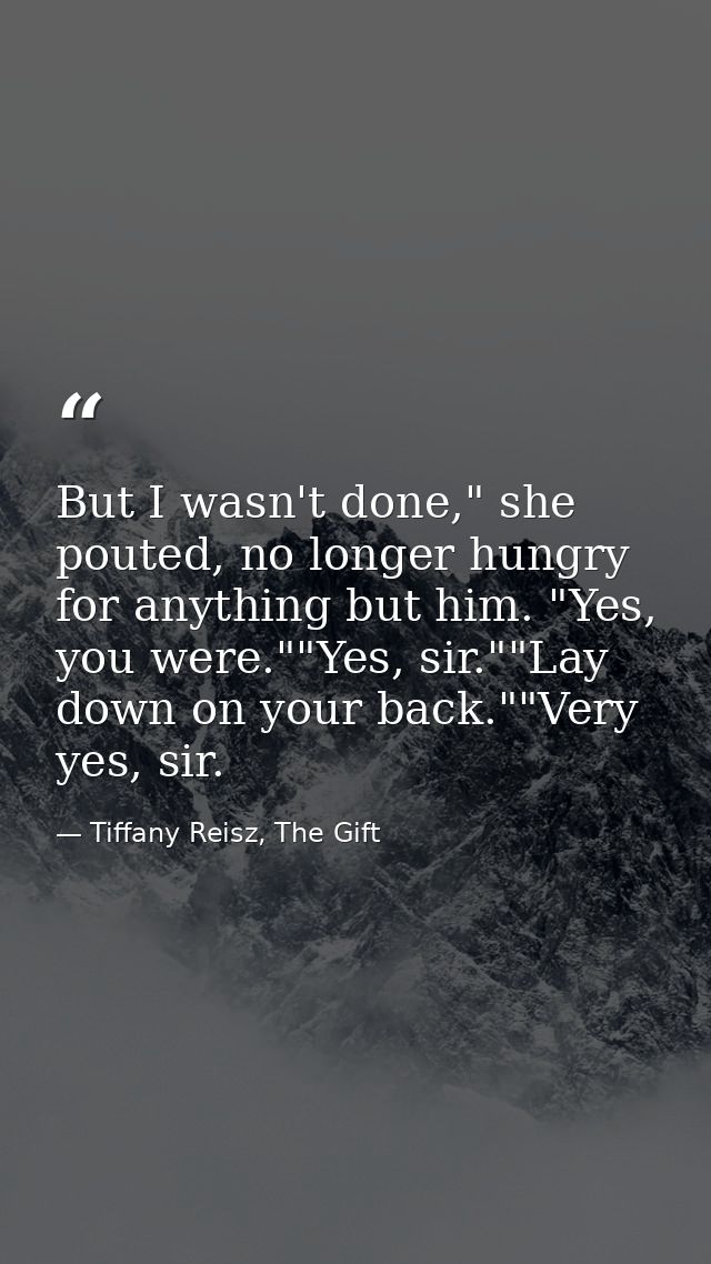 But I wasn't done," she pouted, no longer hungry for anything but him. "Yes, you were.""Yes, sir.""Lay down on your back — Tiffany Reisz, The Gift