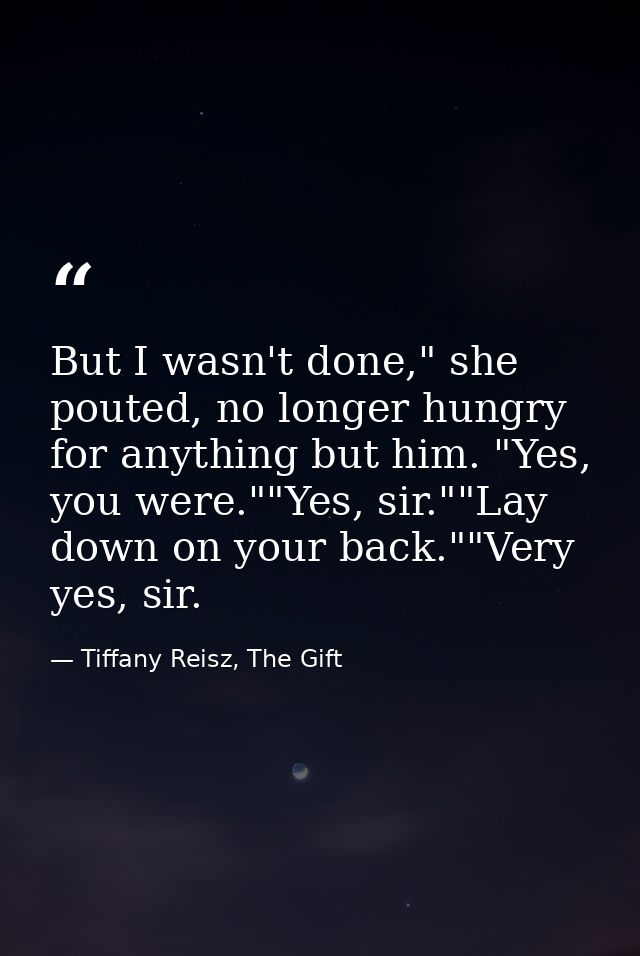 But I wasn't done," she pouted, no longer hungry for anything but him. "Yes, you were.""Yes, sir.""Lay down on your back — Tiffany Reisz, The Gift