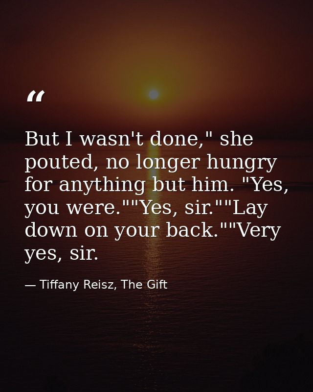 But I wasn't done," she pouted, no longer hungry for anything but him. "Yes, you were.""Yes, sir.""Lay down on your back — Tiffany Reisz, The Gift
