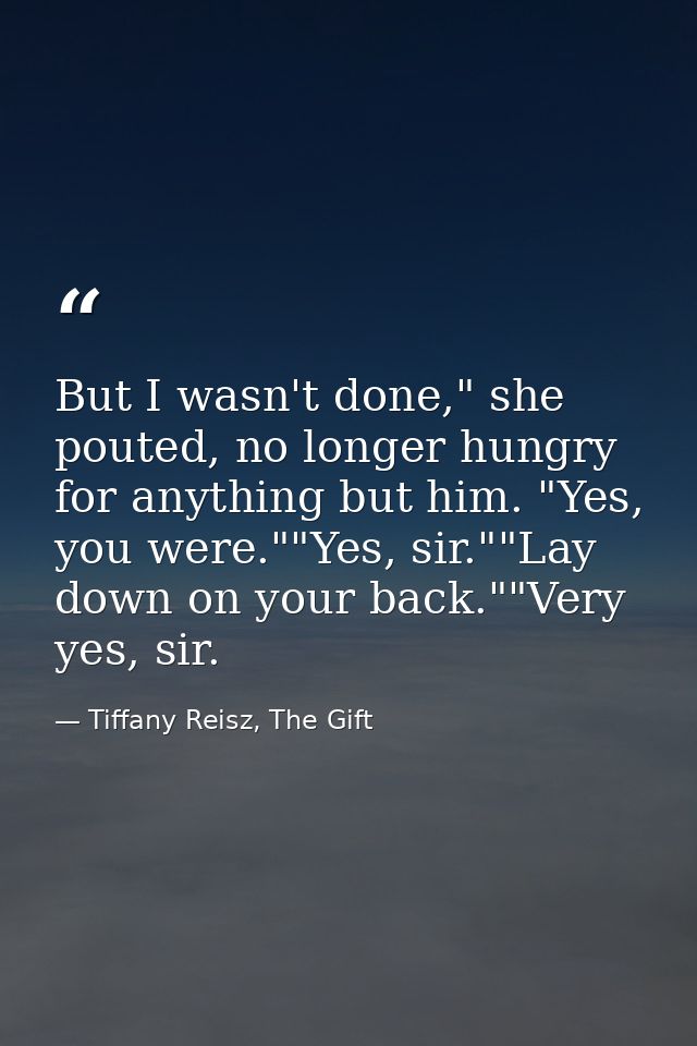 But I wasn't done," she pouted, no longer hungry for anything but him. "Yes, you were.""Yes, sir.""Lay down on your back — Tiffany Reisz, The Gift