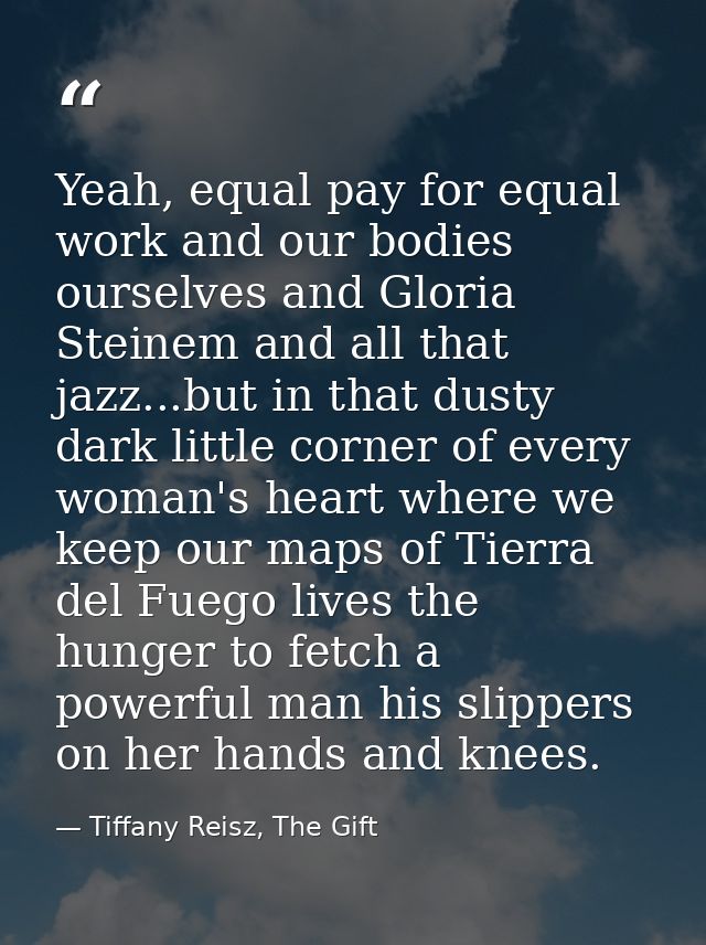 Yeah, equal pay for equal work and our bodies ourselves and Gloria Steinem and all that jazz...but in that dusty dark li — Tiffany Reisz, The Gift