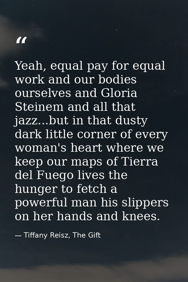 Yeah, equal pay for equal work and our bodies ourselves and Gloria Steinem and all that jazz...but in that dusty dark li — Tiffany Reisz, The Gift
