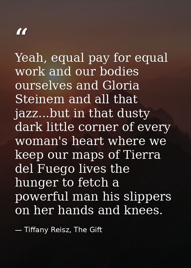 Yeah, equal pay for equal work and our bodies ourselves and Gloria Steinem and all that jazz...but in that dusty dark li — Tiffany Reisz, The Gift
