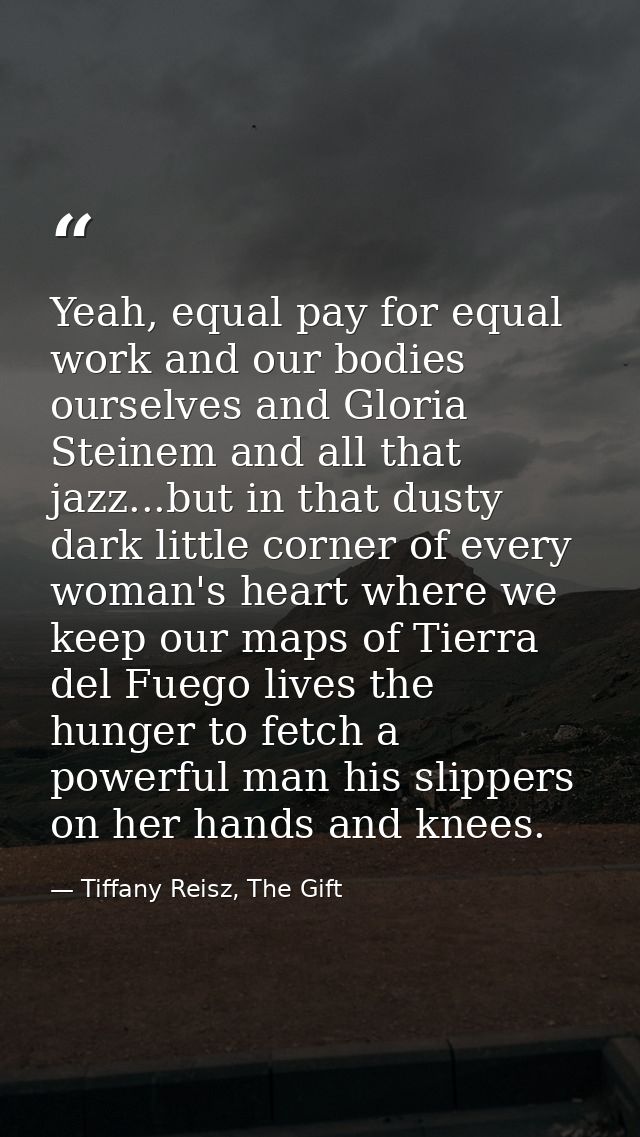 Yeah, equal pay for equal work and our bodies ourselves and Gloria Steinem and all that jazz...but in that dusty dark li — Tiffany Reisz, The Gift
