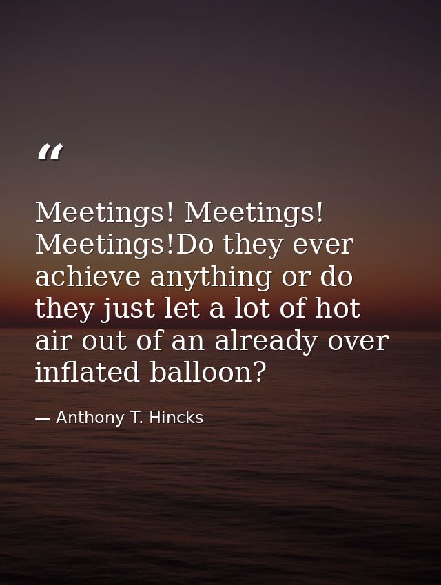 Meetings! Meetings! Meetings!Do they ever achieve anything or do they just let a lot of hot air out of an already over i — Anthony T. Hincks