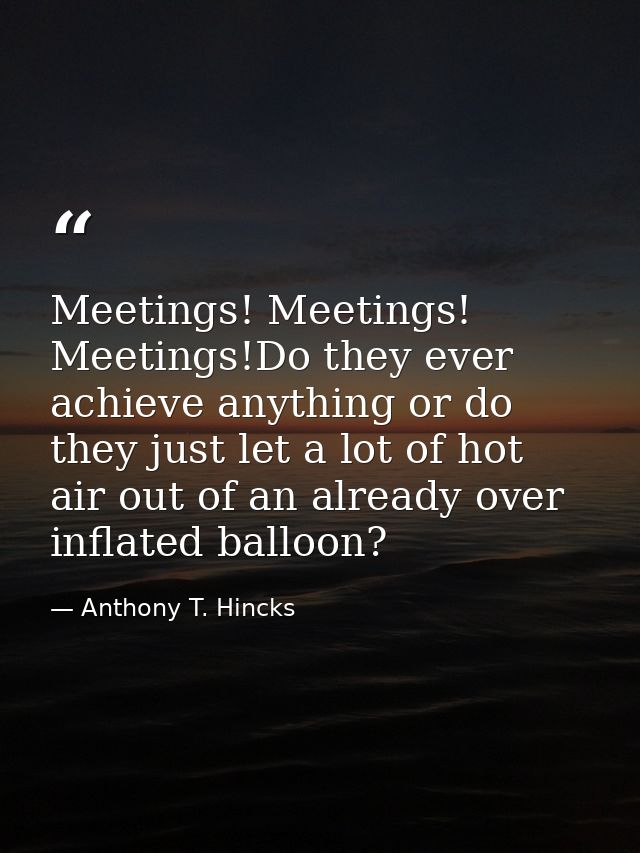 Meetings! Meetings! Meetings!Do they ever achieve anything or do they just let a lot of hot air out of an already over i — Anthony T. Hincks