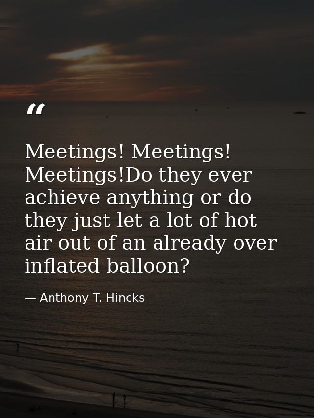 Meetings! Meetings! Meetings!Do they ever achieve anything or do they just let a lot of hot air out of an already over i — Anthony T. Hincks