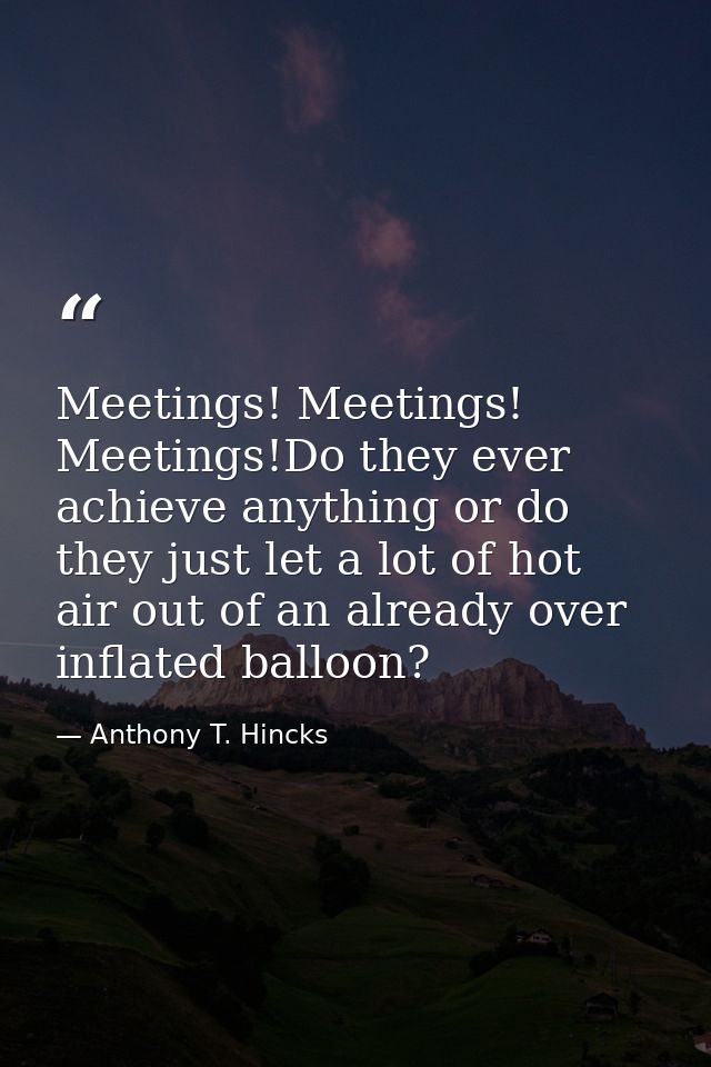 Meetings! Meetings! Meetings!Do they ever achieve anything or do they just let a lot of hot air out of an already over i — Anthony T. Hincks