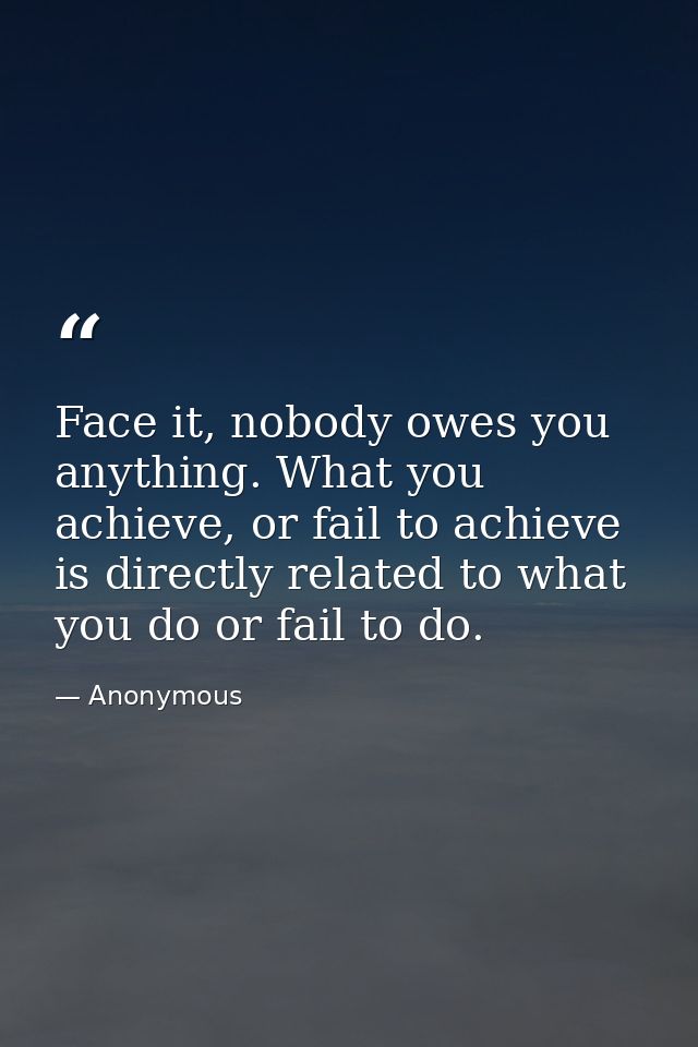 Face it, nobody owes you anything. What you achieve, or fail to achieve is directly related to what you do or fail to do — Anonymous