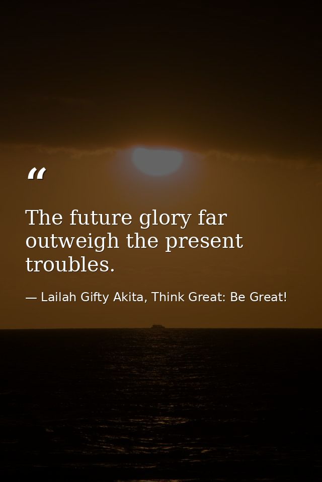 The future glory far outweigh the present troubles. — Lailah Gifty Akita, Think Great: Be Great!