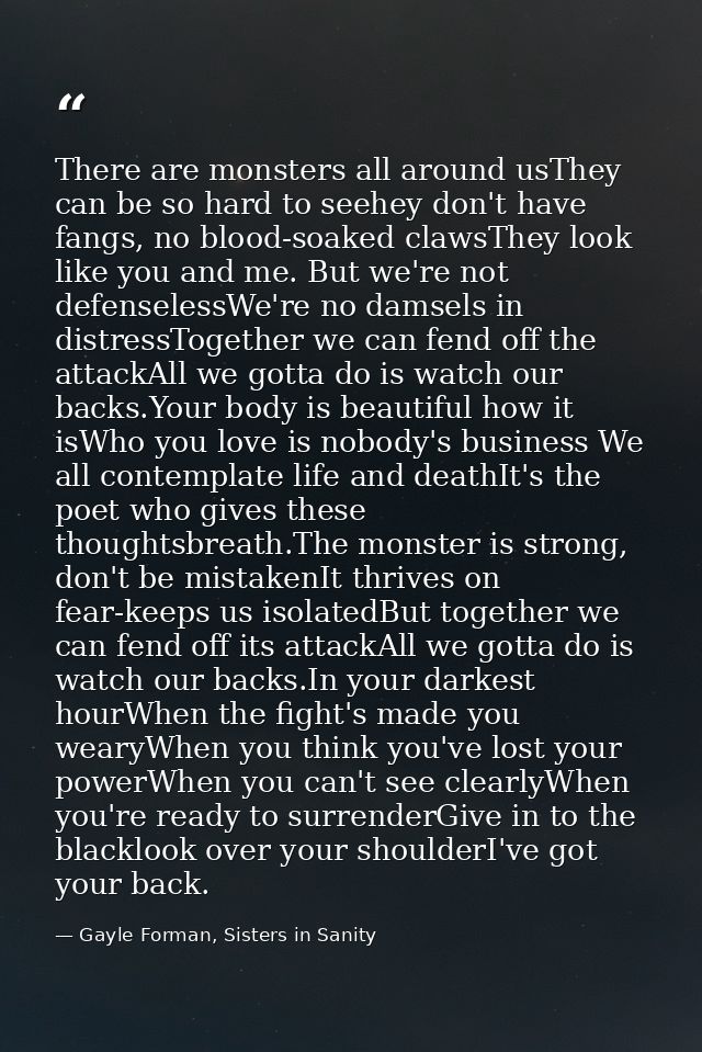There are monsters all around usThey can be so hard to seehey don't have fangs, no blood-soaked clawsThey look like you  — Gayle Forman, Sisters in Sanity
