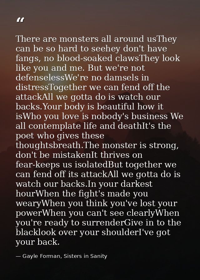 There are monsters all around usThey can be so hard to seehey don't have fangs, no blood-soaked clawsThey look like you  — Gayle Forman, Sisters in Sanity