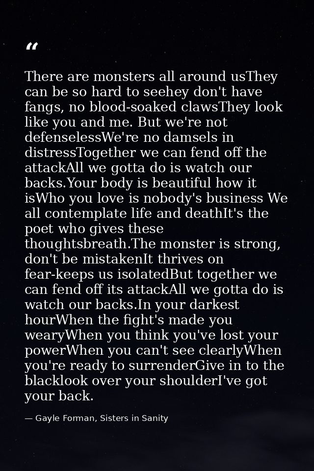 There are monsters all around usThey can be so hard to seehey don't have fangs, no blood-soaked clawsThey look like you  — Gayle Forman, Sisters in Sanity