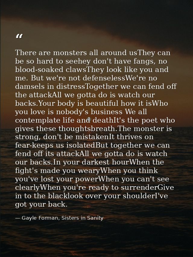There are monsters all around usThey can be so hard to seehey don't have fangs, no blood-soaked clawsThey look like you  — Gayle Forman, Sisters in Sanity
