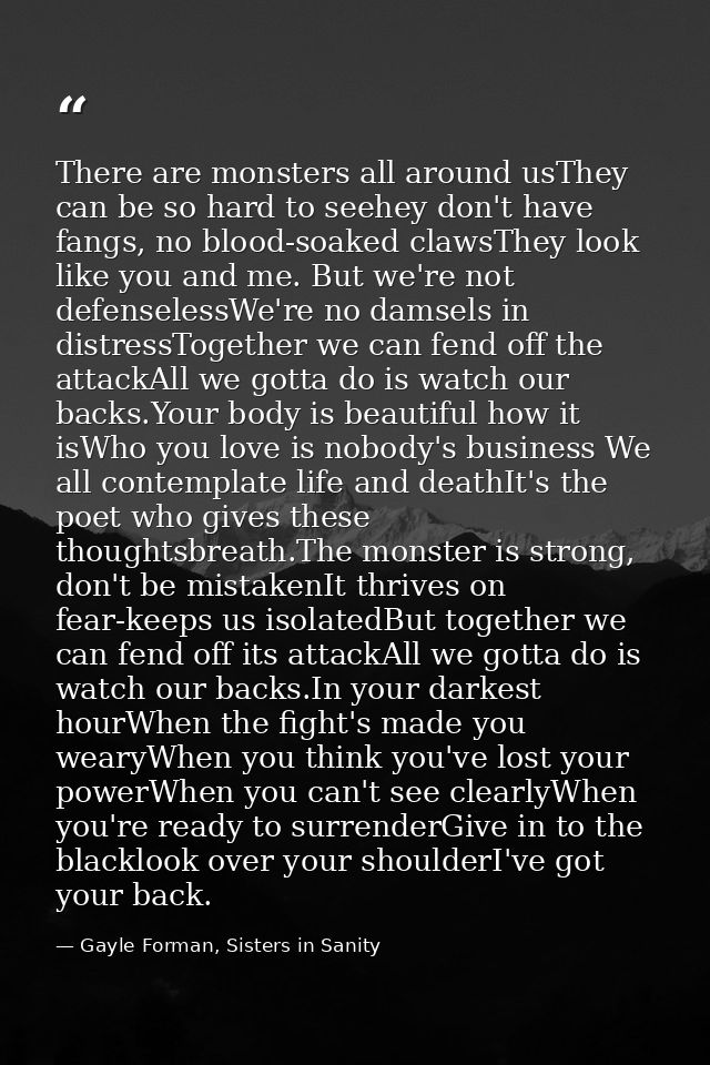 There are monsters all around usThey can be so hard to seehey don't have fangs, no blood-soaked clawsThey look like you  — Gayle Forman, Sisters in Sanity