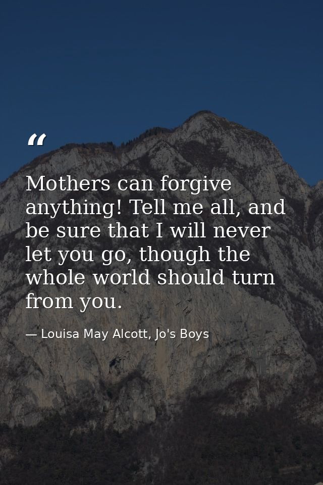Mothers can forgive anything! Tell me all, and be sure that I will never let you go, though the whole world should turn  — Louisa May Alcott, Jo's Boys