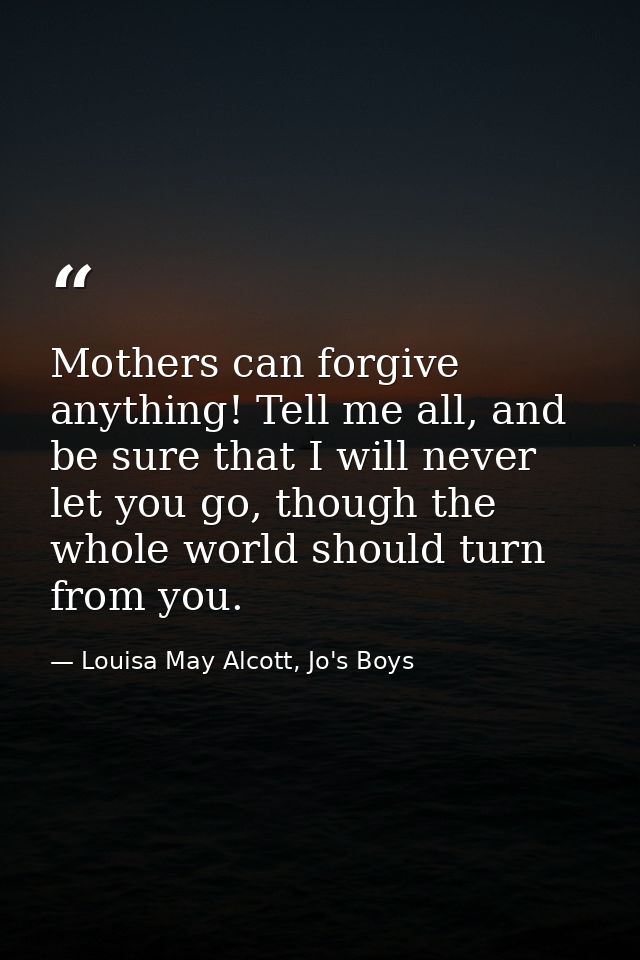 Mothers can forgive anything! Tell me all, and be sure that I will never let you go, though the whole world should turn  — Louisa May Alcott, Jo's Boys