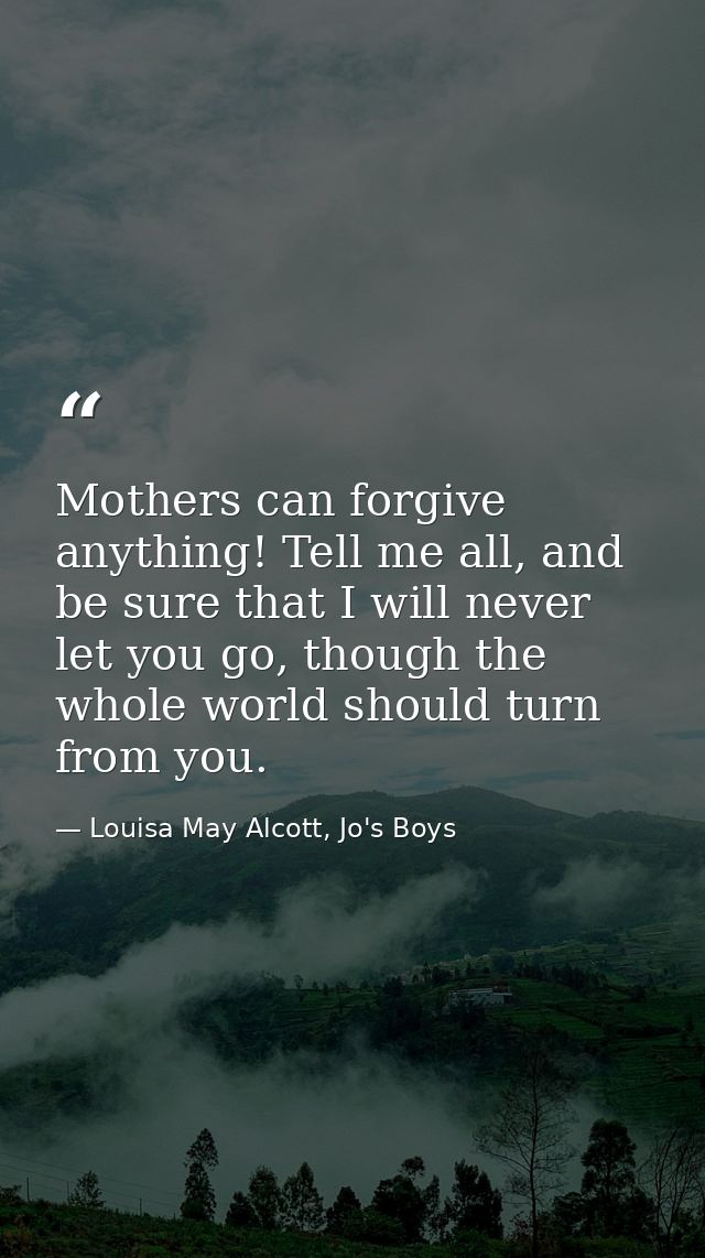 Mothers can forgive anything! Tell me all, and be sure that I will never let you go, though the whole world should turn  — Louisa May Alcott, Jo's Boys