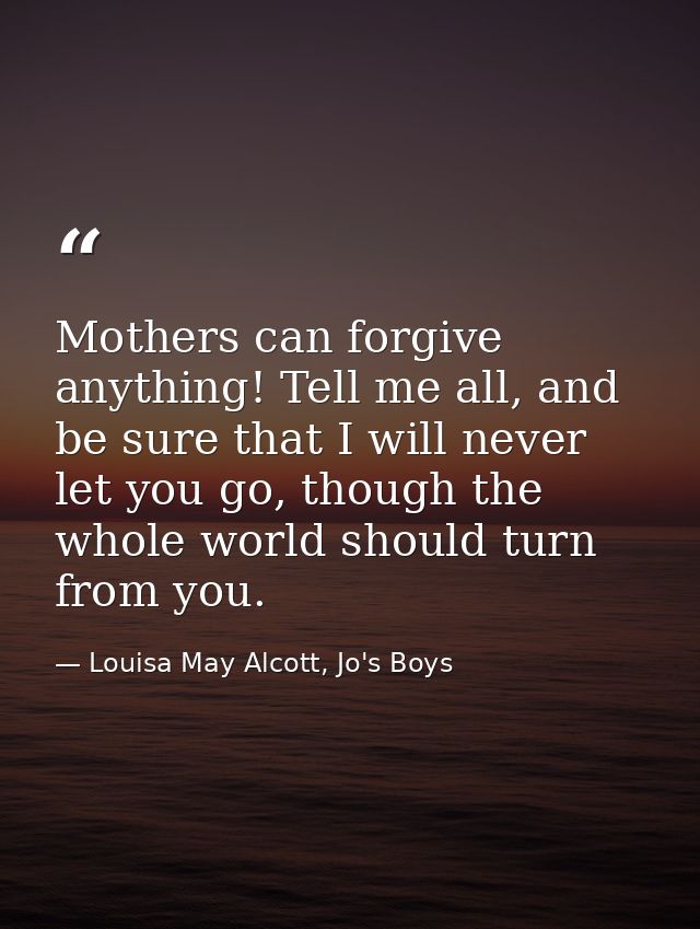 Mothers can forgive anything! Tell me all, and be sure that I will never let you go, though the whole world should turn  — Louisa May Alcott, Jo's Boys
