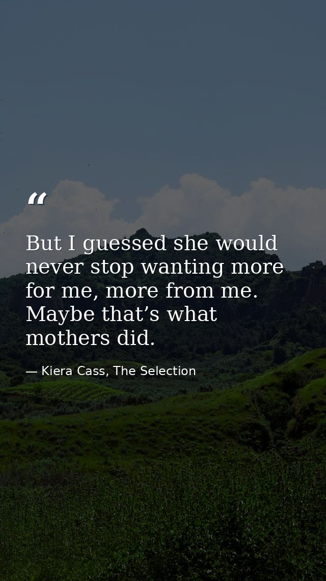 But I guessed she would never stop wanting more for me, more from me. Maybe that’s what mothers did. — Kiera Cass, The Selection