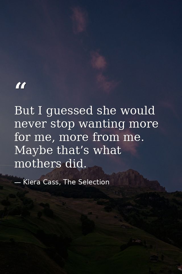 But I guessed she would never stop wanting more for me, more from me. Maybe that’s what mothers did. — Kiera Cass, The Selection