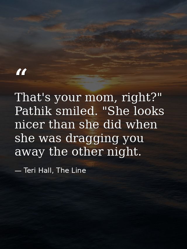 That's your mom, right?" Pathik smiled. "She looks nicer than she did when she was dragging you away the other night. — Teri Hall, The Line