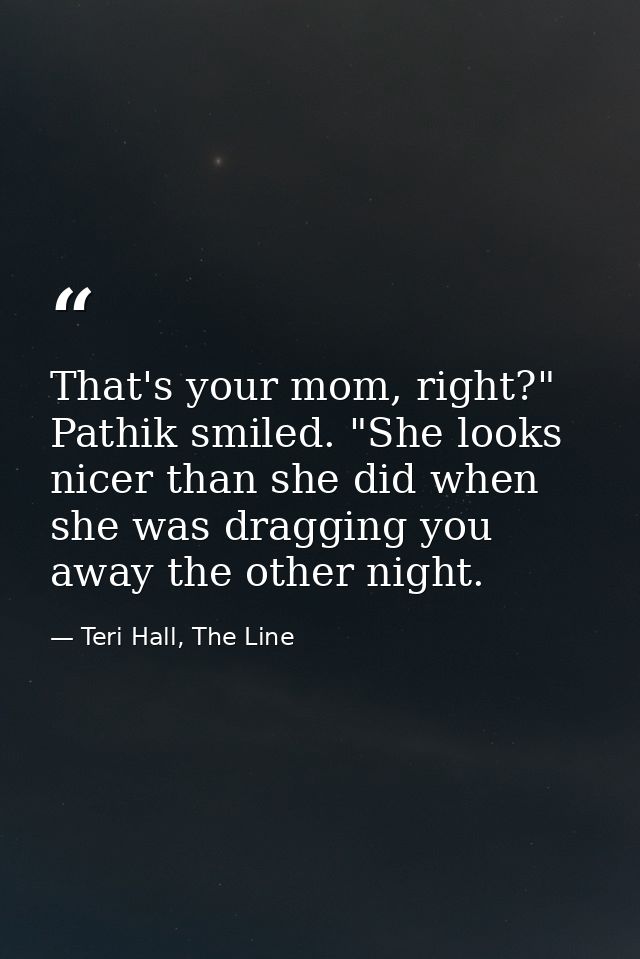 That's your mom, right?" Pathik smiled. "She looks nicer than she did when she was dragging you away the other night. — Teri Hall, The Line