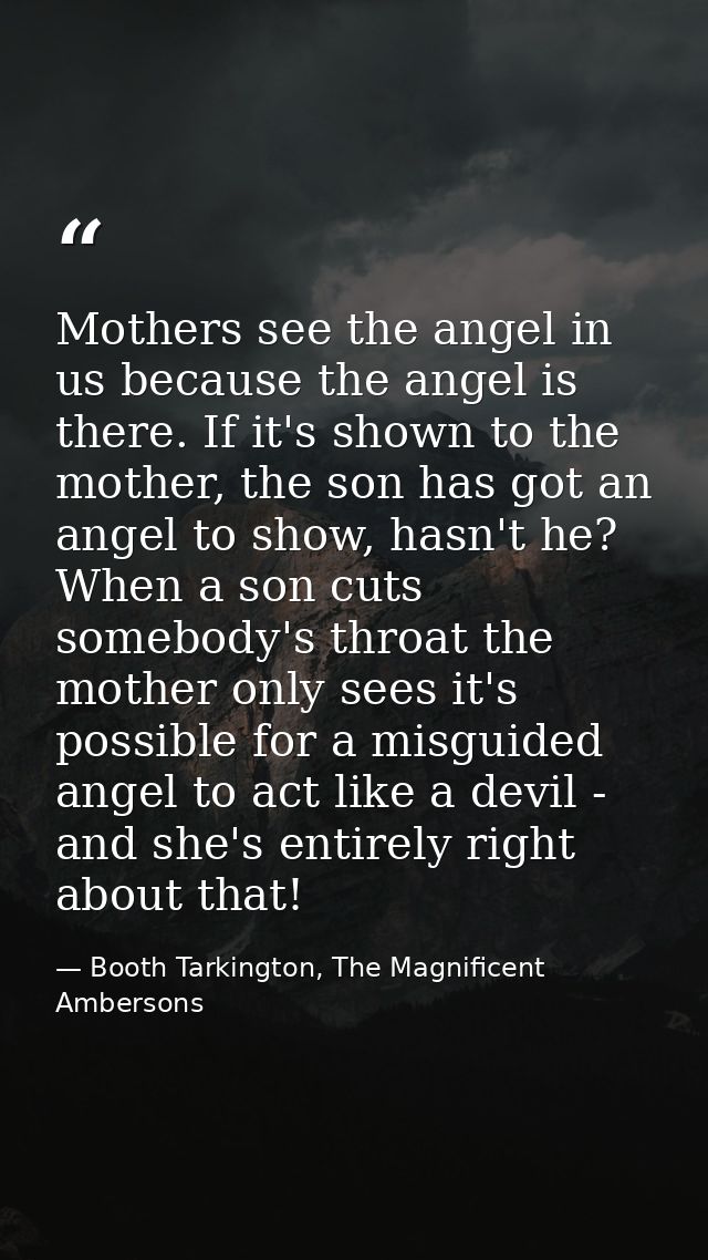 Mothers see the angel in us because the angel is there. If it's shown to the mother, the son has got an angel to show, h — Booth Tarkington, The Magnificent Ambersons