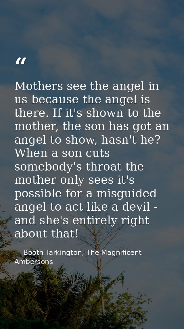 Mothers see the angel in us because the angel is there. If it's shown to the mother, the son has got an angel to show, h — Booth Tarkington, The Magnificent Ambersons