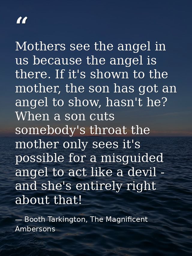 Mothers see the angel in us because the angel is there. If it's shown to the mother, the son has got an angel to show, h — Booth Tarkington, The Magnificent Ambersons