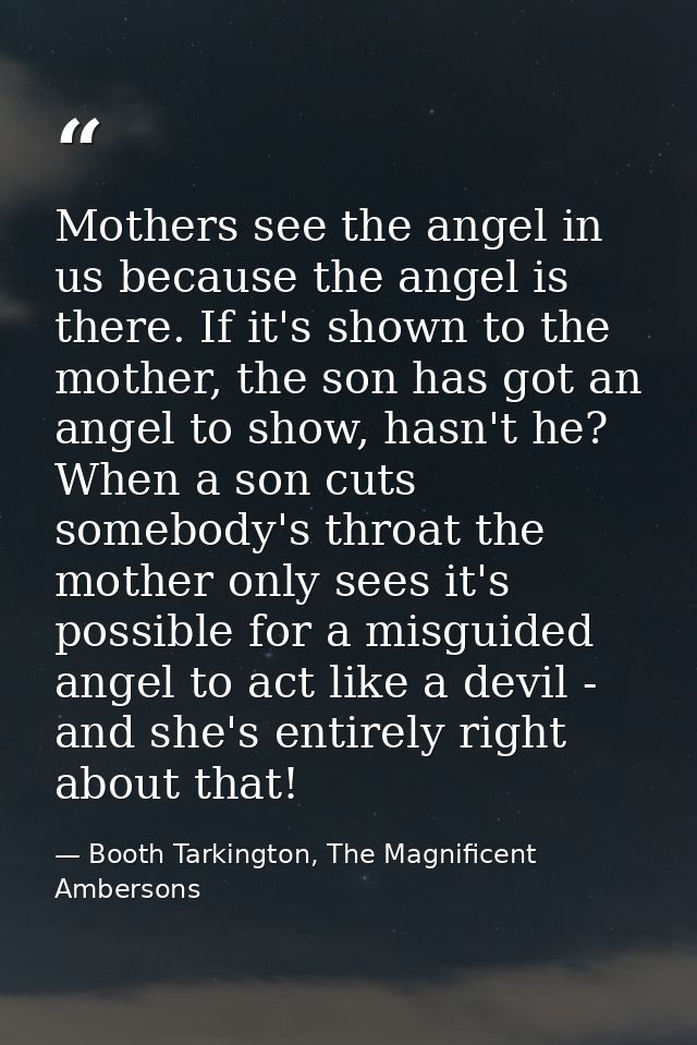 Mothers see the angel in us because the angel is there. If it's shown to the mother, the son has got an angel to show, h — Booth Tarkington, The Magnificent Ambersons